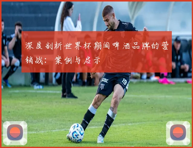 深度剖析世界杯期间啤酒品牌的营销战：案例与启示