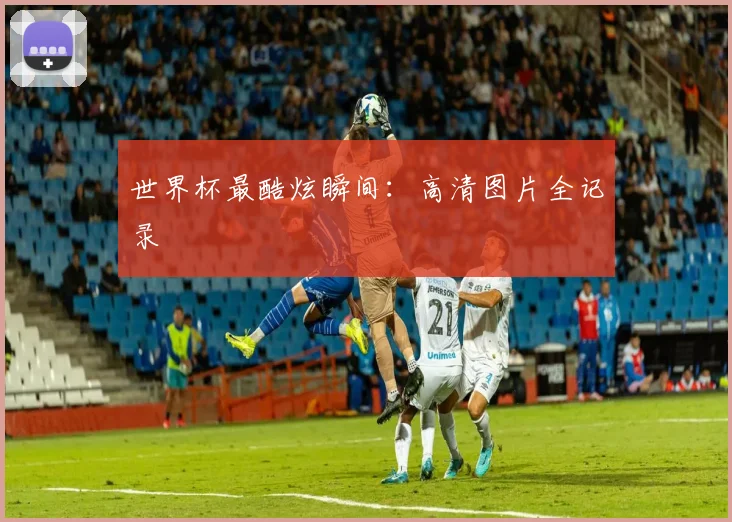 世界杯最酷炫瞬间：高清图片全记录