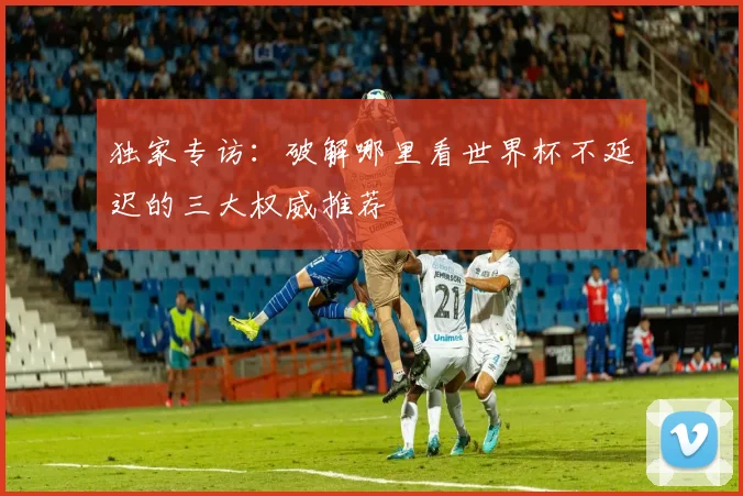 独家专访:破解哪里看世界杯不延迟的三大权威推荐