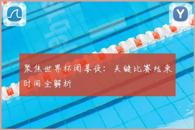 聚焦世界杯闭幕夜:关键比赛结束时间全解析
