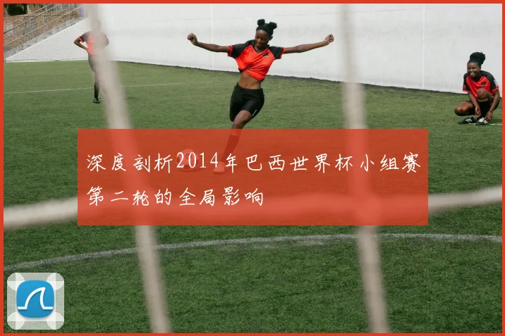 深度剖析2014年巴西世界杯小组赛第二轮的全局影响