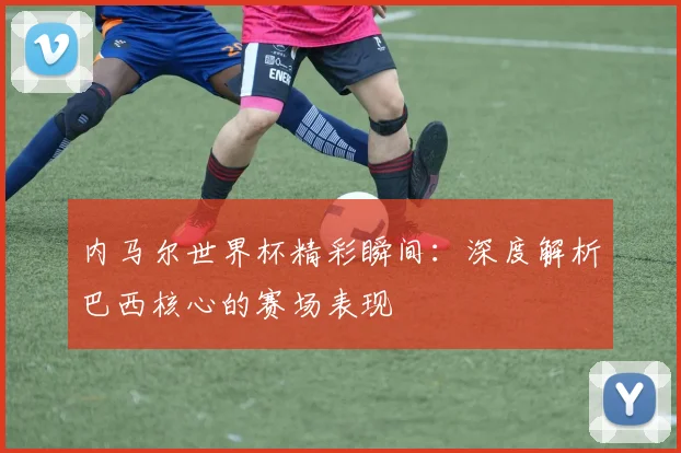 内马尔世界杯精彩瞬间:深度解析巴西核心的赛场表现