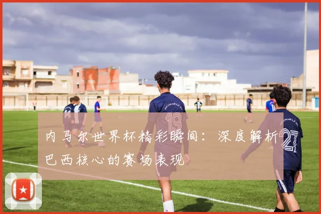 内马尔世界杯精彩瞬间:深度解析巴西核心的赛场表现