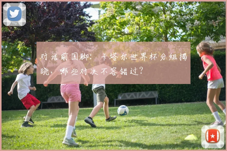 对话前国脚：卡塔尔世界杯分组揭晓，哪些对决不容错过？